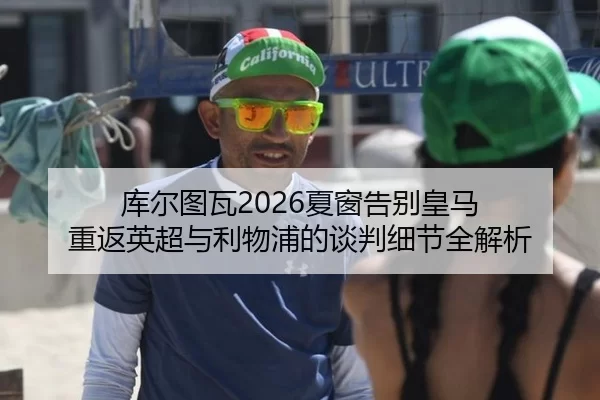 库尔图瓦2026夏窗告别皇马 重返英超与利物浦的谈判细节全解析
